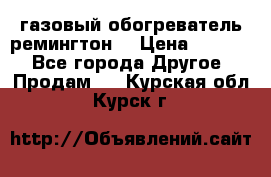 газовый обогреватель ремингтон  › Цена ­ 4 000 - Все города Другое » Продам   . Курская обл.,Курск г.